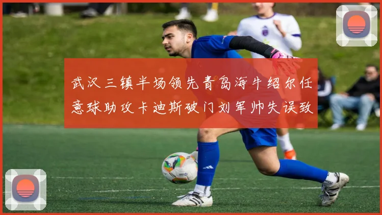 武汉三镇半场领先青岛海牛绍尔任意球助攻卡迪斯破门刘军帅失误致失球