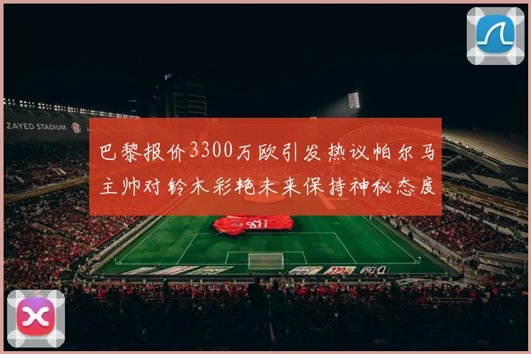 巴黎报价3300万欧引发热议帕尔马主帅对铃木彩艳未来保持神秘态度
