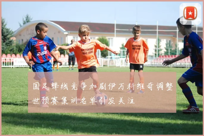 国足锋线竞争加剧伊万科维奇调整世预赛集训名单引发关注