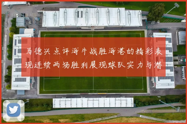 马德兴点评海牛战胜海港的精彩表现连续两场胜利展现球队实力与潜力