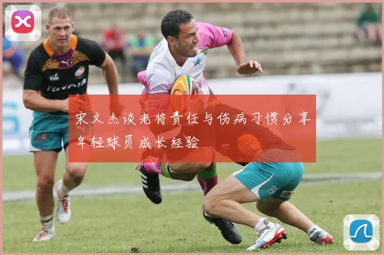宋文杰谈老将责任与伤病习惯分享年轻球员成长经验