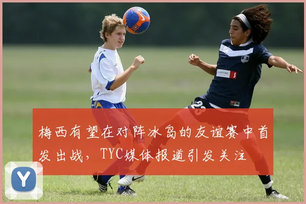 梅西有望在对阵冰岛的友谊赛中首发出战，TYC媒体报道引发关注