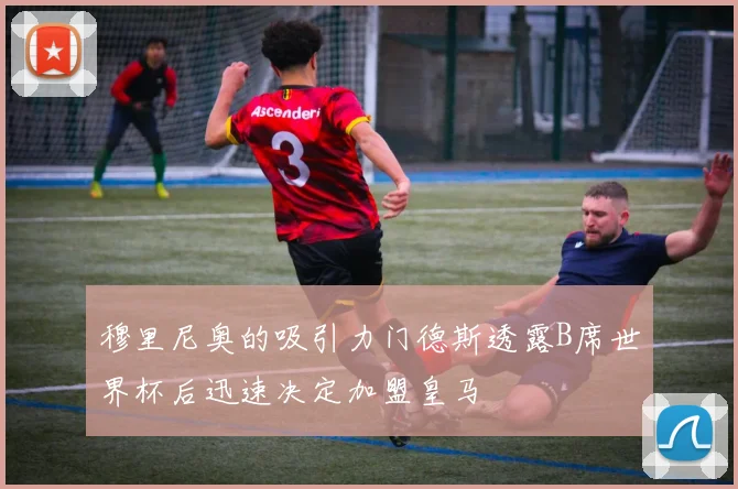 穆里尼奥的吸引力门德斯透露B席世界杯后迅速决定加盟皇马