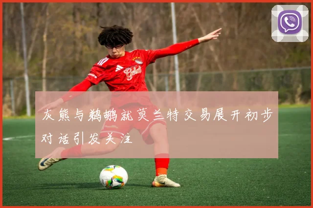 灰熊与鹈鹕就莫兰特交易展开初步对话引发关注