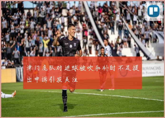 津门虎队对进球被吹和补时不足提出申诉引发关注