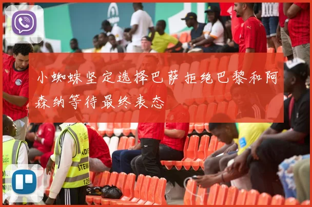 小蜘蛛坚定选择巴萨拒绝巴黎和阿森纳等待最终表态