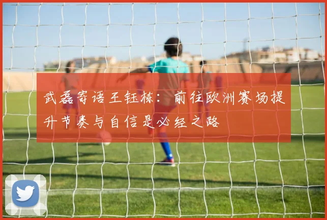 武磊寄语王钰栋：前往欧洲赛场提升节奏与自信是必经之路