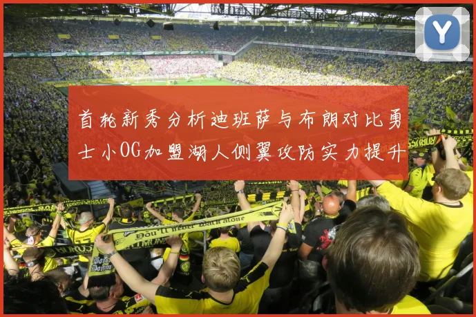 首轮新秀分析迪班萨与布朗对比勇士小OG加盟湖人侧翼攻防实力提升