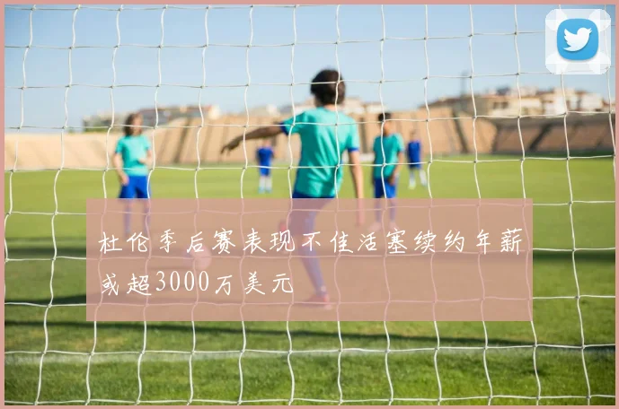 杜伦季后赛表现不佳活塞续约年薪或超3000万美元