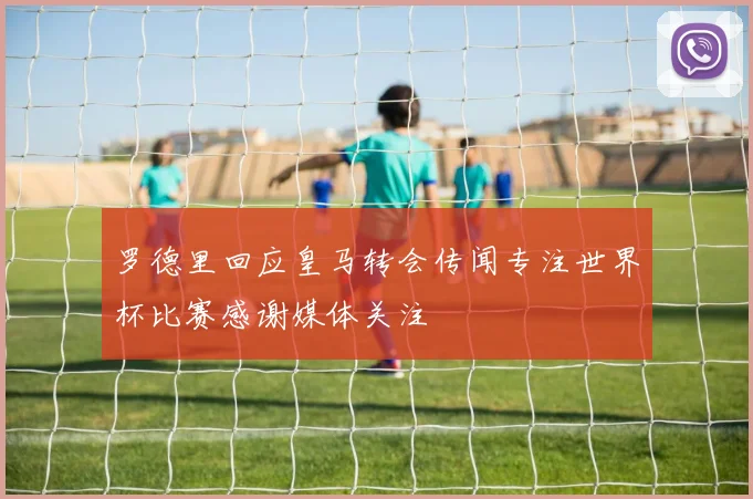 罗德里回应皇马转会传闻专注世界杯比赛感谢媒体关注