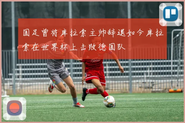 国足曾将库拉索主帅辞退如今库拉索在世界杯上击败德国队