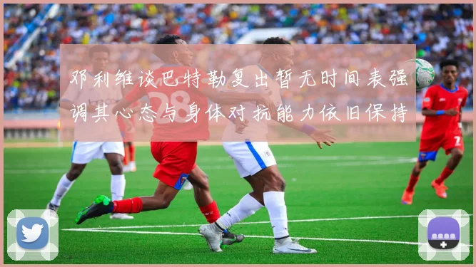 邓利维谈巴特勒复出暂无时间表强调其心态与身体对抗能力依旧保持