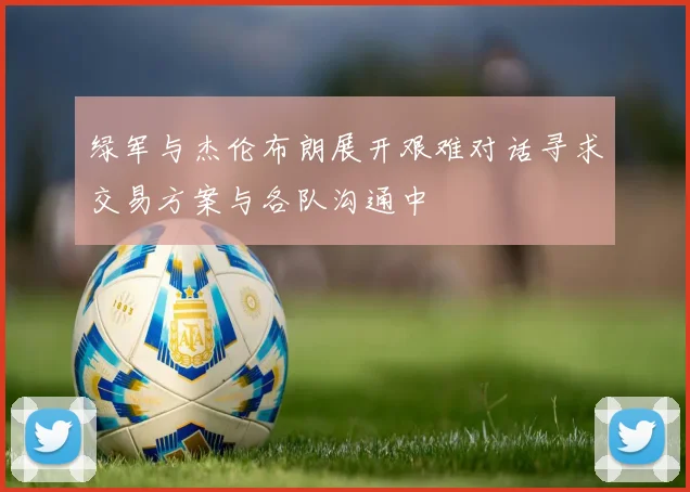 绿军与杰伦布朗展开艰难对话寻求交易方案与各队沟通中