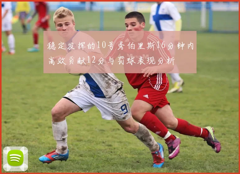 稳定发挥的10号秀伯里斯16分钟内高效贡献12分与罚球表现分析