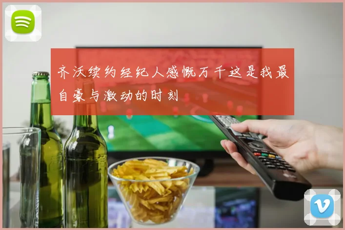 齐沃续约经纪人感慨万千这是我最自豪与激动的时刻