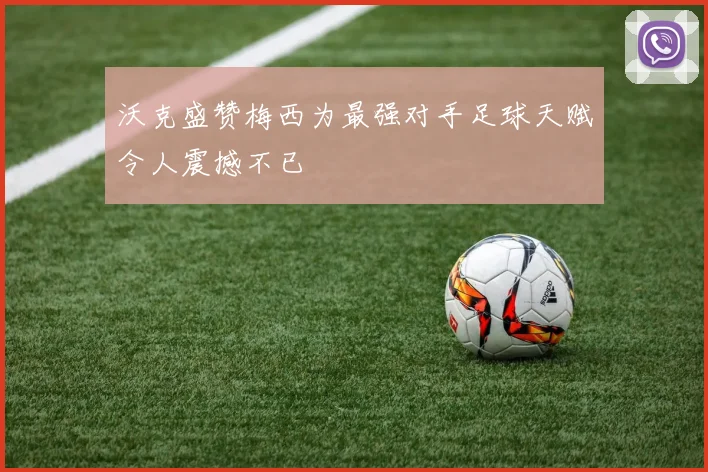 沃克盛赞梅西为最强对手足球天赋令人震撼不已