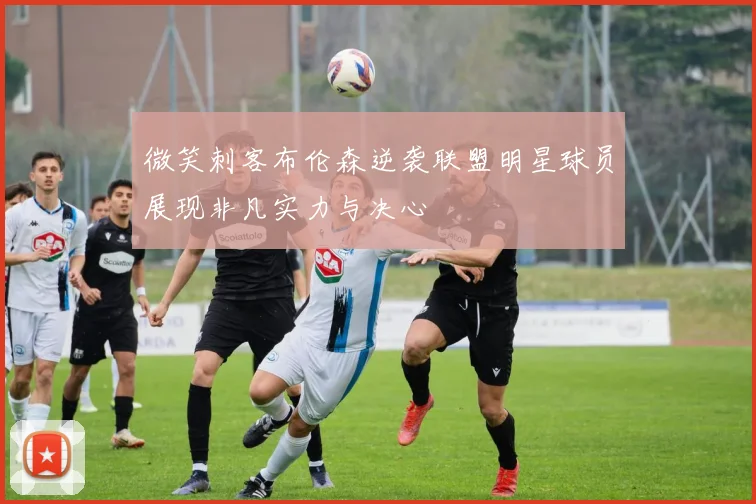 微笑刺客布伦森逆袭联盟明星球员展现非凡实力与决心