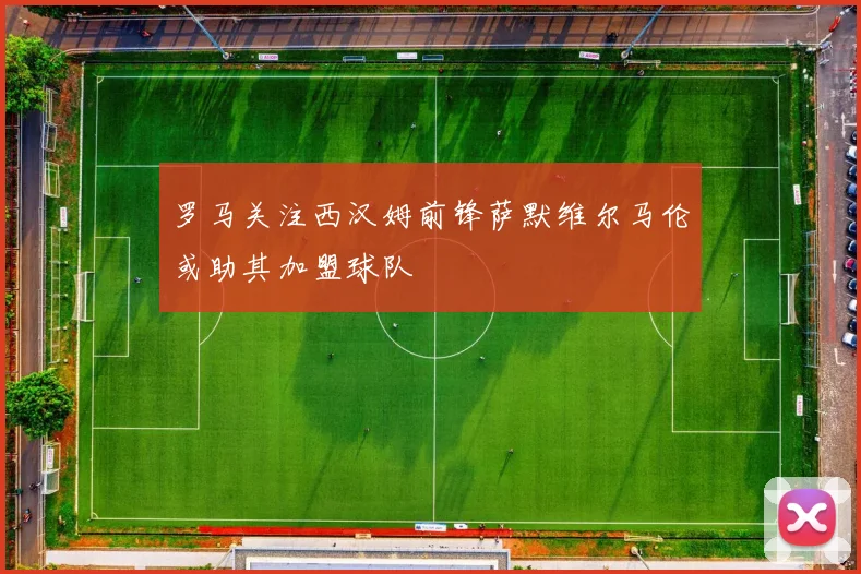罗马关注西汉姆前锋萨默维尔马伦或助其加盟球队