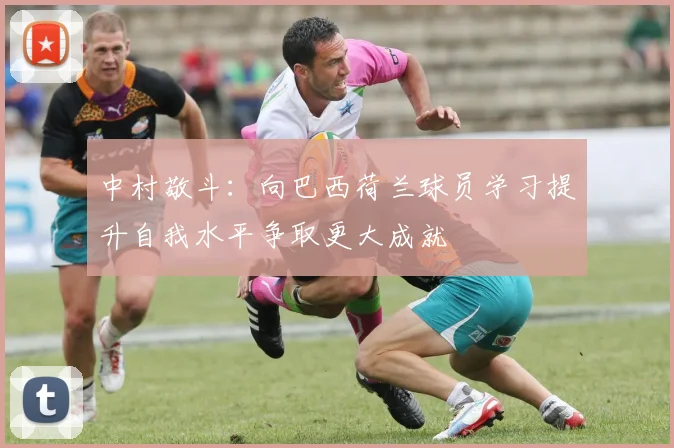 中村敬斗：向巴西荷兰球员学习提升自我水平争取更大成就